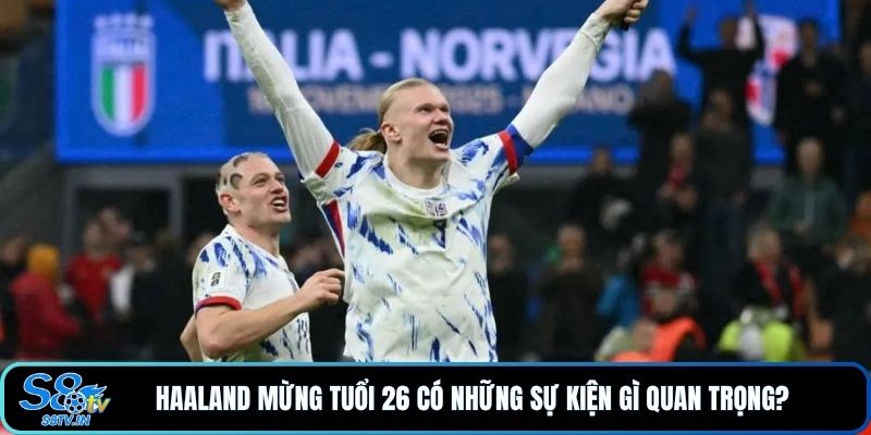 Haaland mừng tuổi 26 có những sự kiện gì quan trọng?