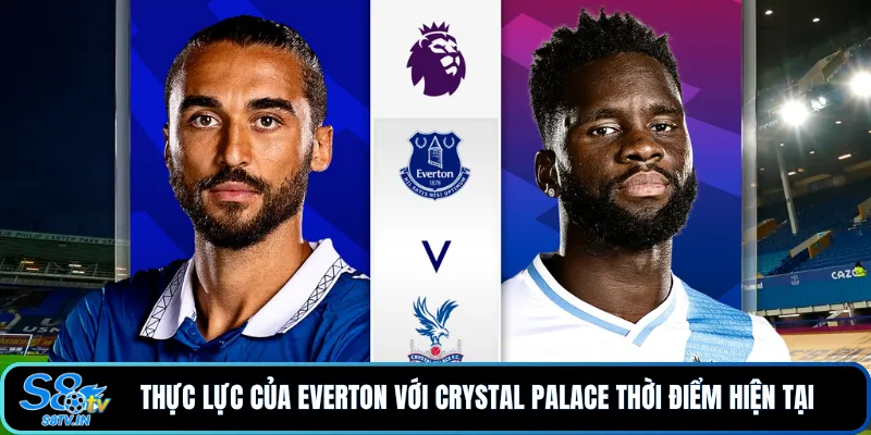 Thực lực của Everton với Crystal Palace thời điểm hiện tại